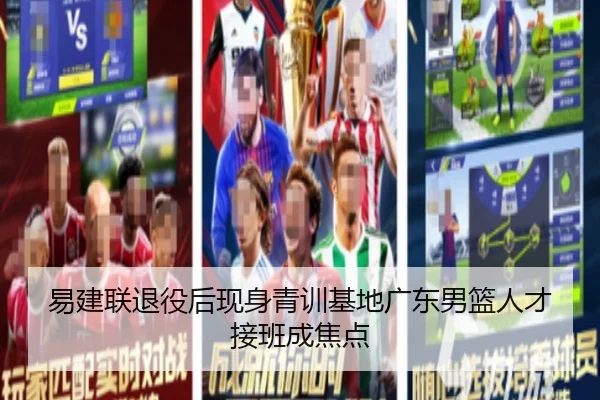 易建联退役后现身青训基地广东男篮人才接班成焦点